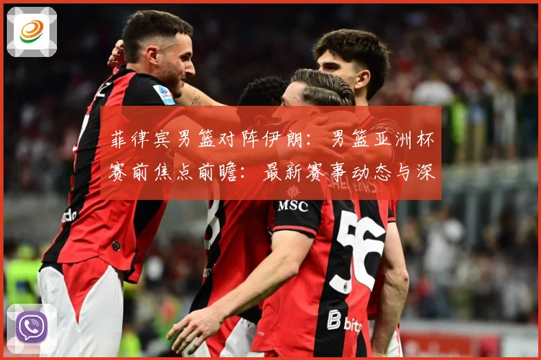 菲律宾男篮对阵伊朗：男篮亚洲杯赛前焦点前瞻：最新赛事动态与深度分析