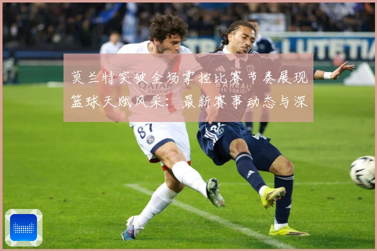 莫兰特突破全场掌控比赛节奏展现篮球天赋风采：最新赛事动态与深度分析