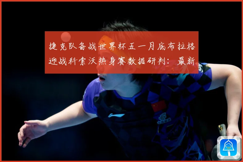 捷克队备战世界杯五一月底布拉格迎战科索沃热身赛数据研判：最新赛事动态与深度分析