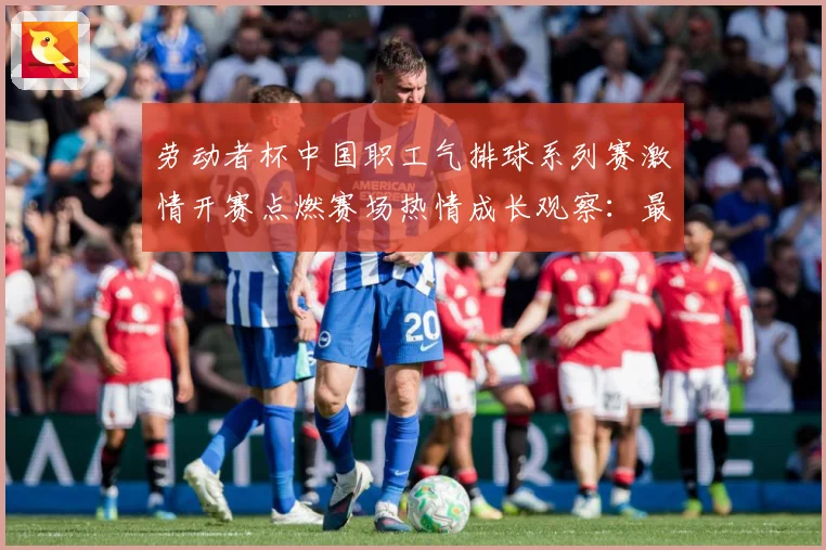 劳动者杯中国职工气排球系列赛激情开赛点燃赛场热情成长观察：最新赛事动态与深度分析