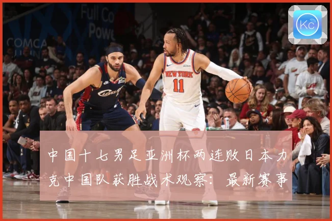 中国十七男足亚洲杯两连败日本力克中国队获胜战术观察：最新赛事动态与深度分析