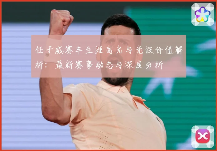 任子威赛车生涯高光与竞技价值解析：最新赛事动态与深度分析