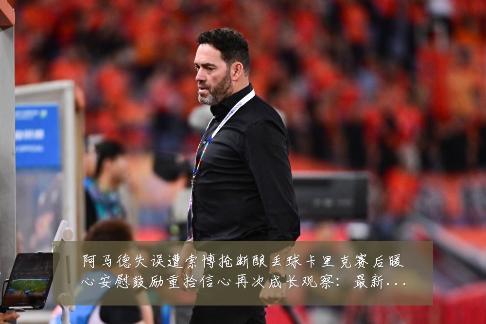 阿马德失误遭索博抢断酿丢球卡里克赛后暖心安慰鼓励重拾信心再次成长观察:最新赛事动态与深度分析