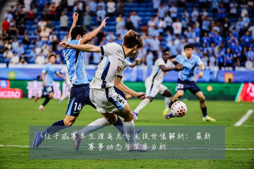 任子威赛车生涯高光与竞技价值解析:最新赛事动态与深度分析