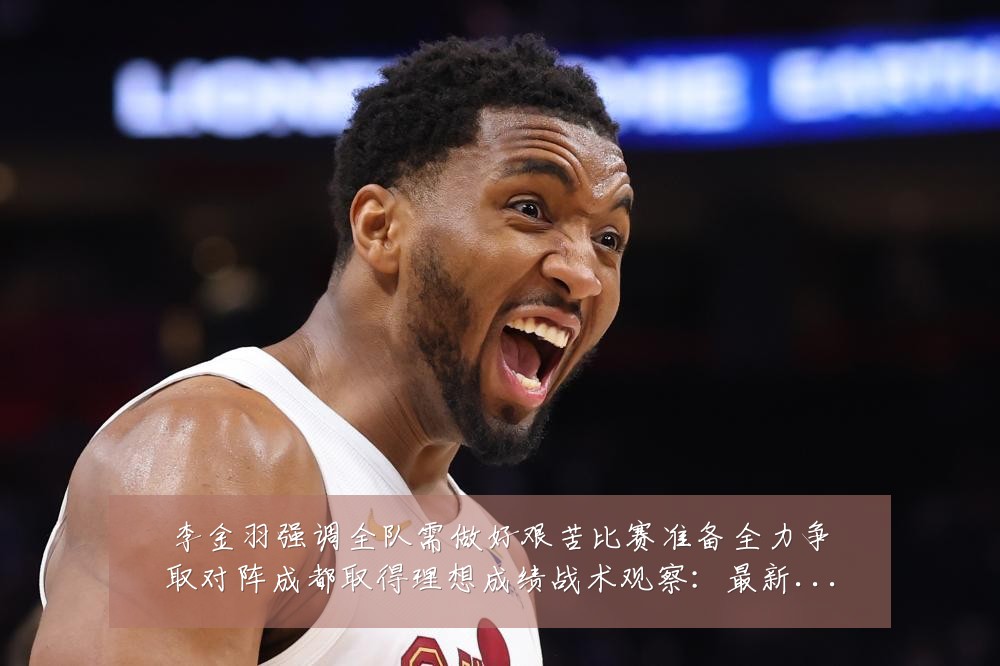 李金羽强调全队需做好艰苦比赛准备全力争取对阵成都取得理想成绩战术观察:最新赛事动态与深度分析